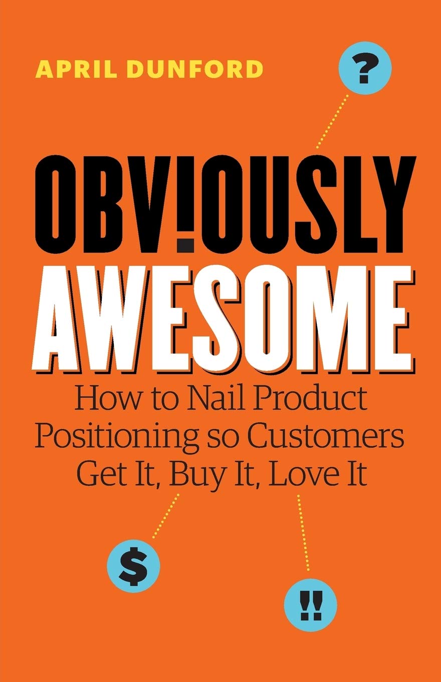 Obviously Awesome: How to Nail Product Positioning so Customers Get It, Buy It, Love It from April Dunford